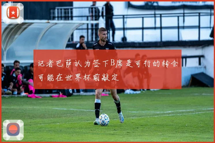 记者巴萨认为签下B席是可行的转会可能在世界杯前敲定